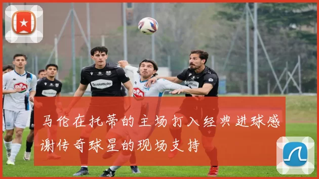 马伦在托蒂的主场打入经典进球感谢传奇球星的现场支持