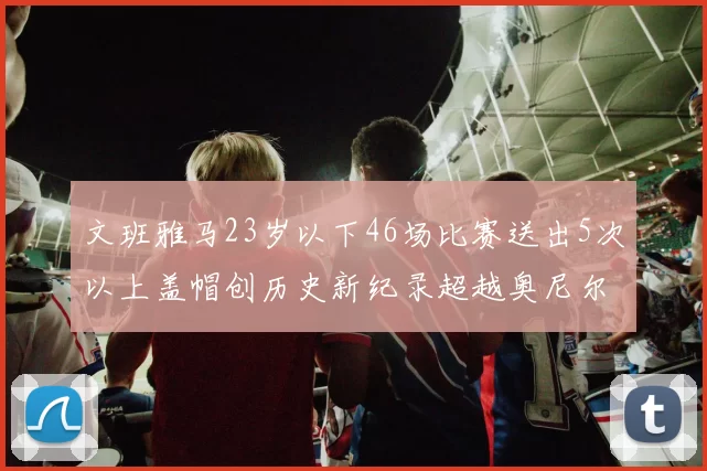 文班雅马23岁以下46场比赛送出5次以上盖帽创历史新纪录超越奥尼尔