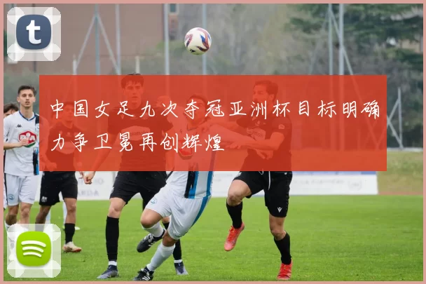中国女足九次夺冠亚洲杯目标明确力争卫冕再创辉煌