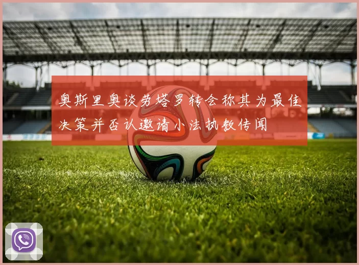 奥斯里奥谈劳塔罗转会称其为最佳决策并否认邀请小法执教传闻