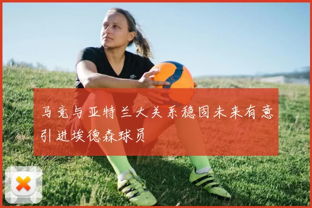 马竞与亚特兰大关系稳固未来有意引进埃德森球员