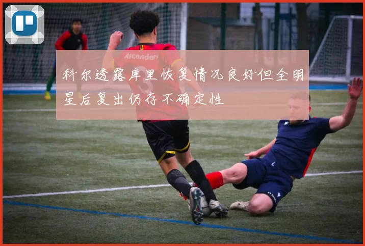 科尔透露库里恢复情况良好但全明星后复出仍存不确定性