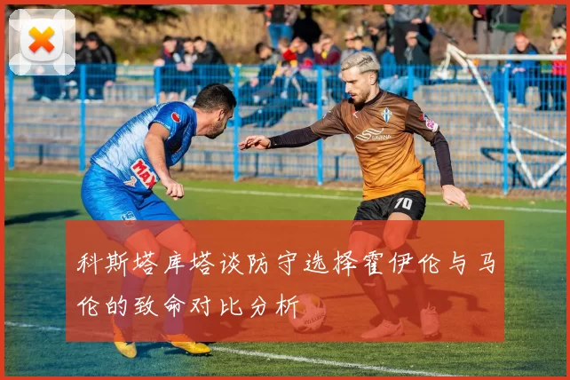 科斯塔库塔谈防守选择霍伊伦与马伦的致命对比分析