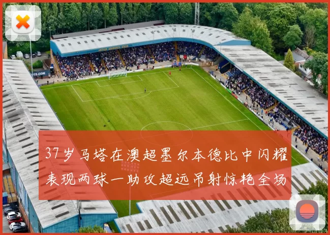 37岁马塔在澳超墨尔本德比中闪耀表现两球一助攻超远吊射惊艳全场