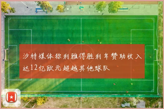 沙特媒体称利雅得胜利年赞助收入达12亿欧元超越其他球队
