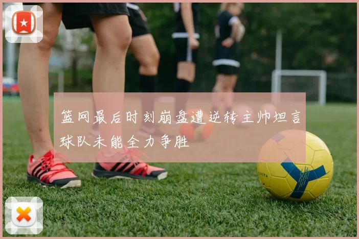 篮网最后时刻崩盘遭逆转主帅坦言球队未能全力争胜