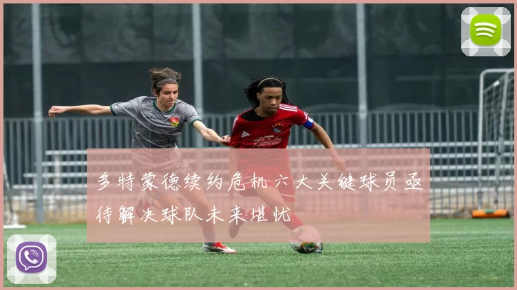 多特蒙德续约危机六大关键球员亟待解决球队未来堪忧