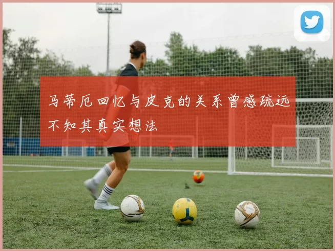 马蒂厄回忆与皮克的关系曾感疏远不知其真实想法